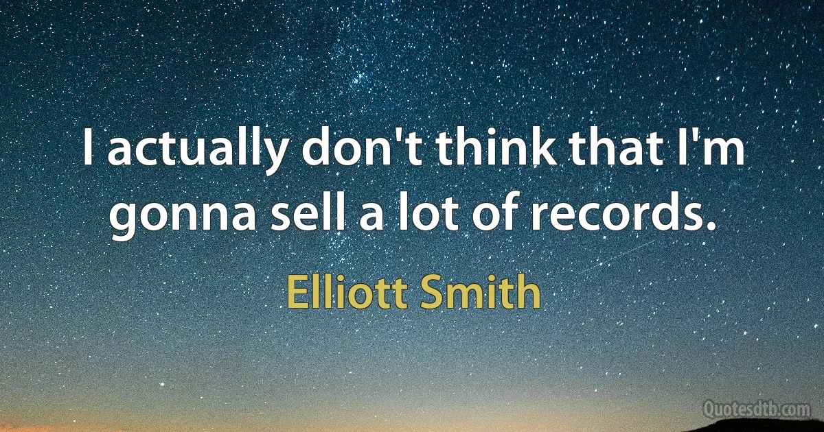 I actually don't think that I'm gonna sell a lot of records. (Elliott Smith)