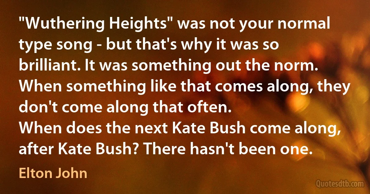 "Wuthering Heights" was not your normal type song - but that's why it was so brilliant. It was something out the norm. When something like that comes along, they don't come along that often.
When does the next Kate Bush come along, after Kate Bush? There hasn't been one. (Elton John)