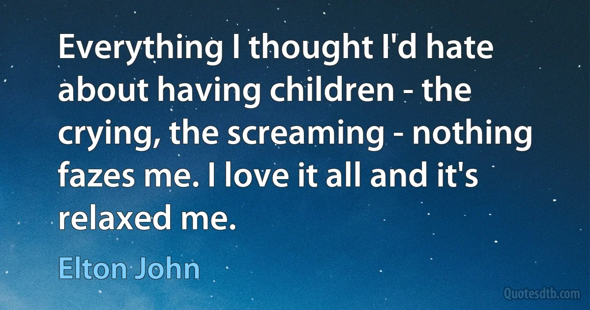 Everything I thought I'd hate about having children - the crying, the screaming - nothing fazes me. I love it all and it's relaxed me. (Elton John)