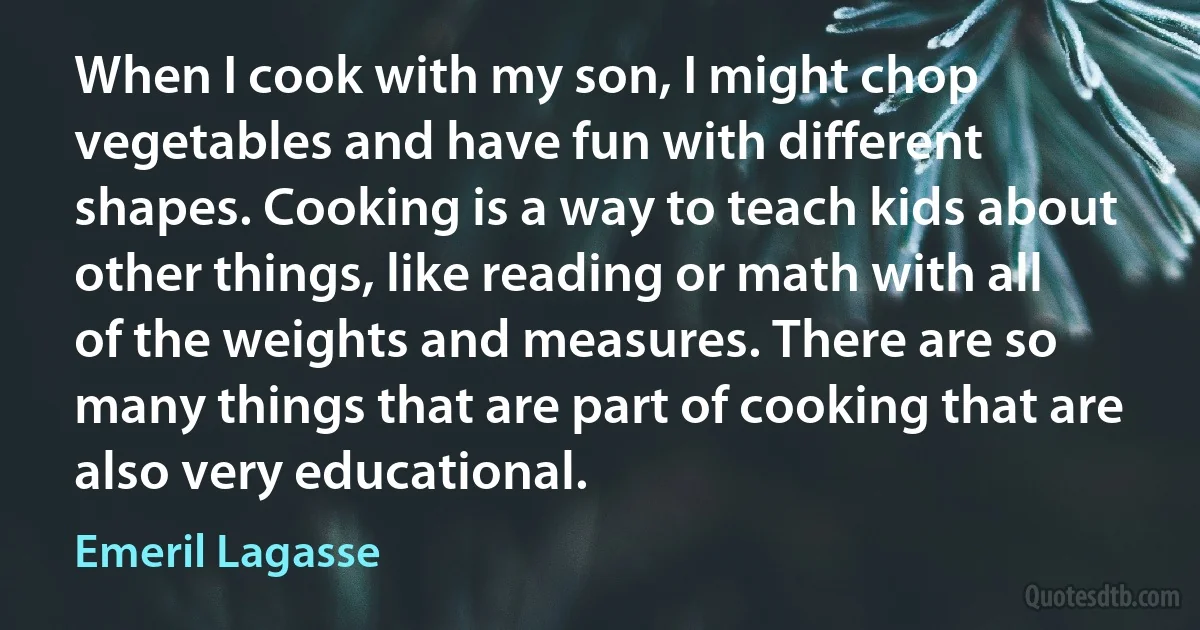 When I cook with my son, I might chop vegetables and have fun with different shapes. Cooking is a way to teach kids about other things, like reading or math with all of the weights and measures. There are so many things that are part of cooking that are also very educational. (Emeril Lagasse)