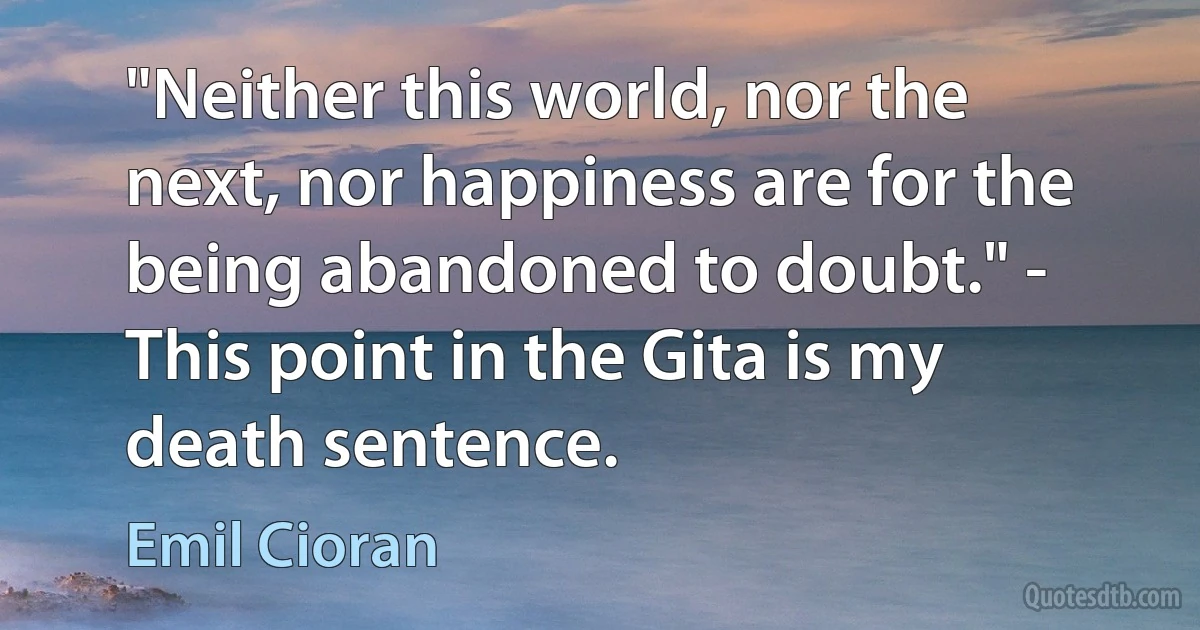 "Neither this world, nor the next, nor happiness are for the being abandoned to doubt." - This point in the Gita is my death sentence. (Emil Cioran)