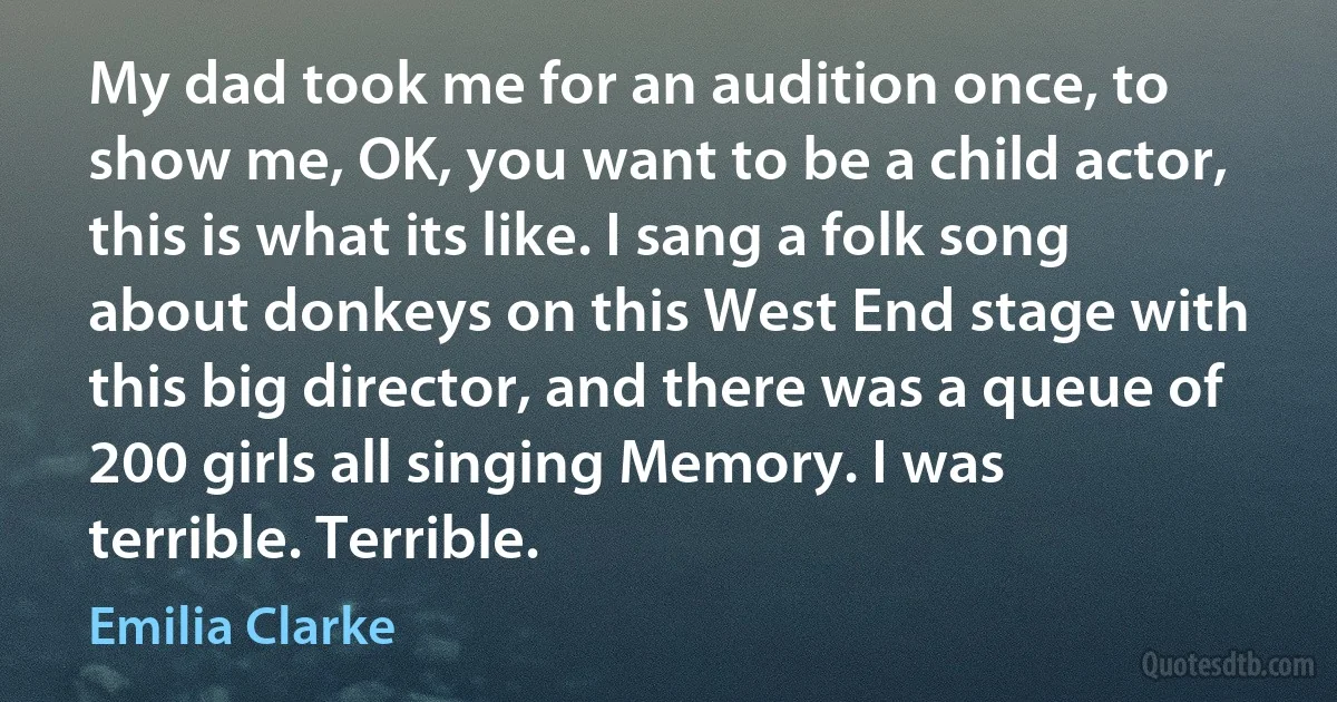 My dad took me for an audition once, to show me, OK, you want to be a child actor, this is what its like. I sang a folk song about donkeys on this West End stage with this big director, and there was a queue of 200 girls all singing Memory. I was terrible. Terrible. (Emilia Clarke)