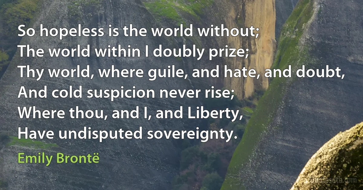 So hopeless is the world without;
The world within I doubly prize;
Thy world, where guile, and hate, and doubt,
And cold suspicion never rise;
Where thou, and I, and Liberty,
Have undisputed sovereignty. (Emily Brontë)