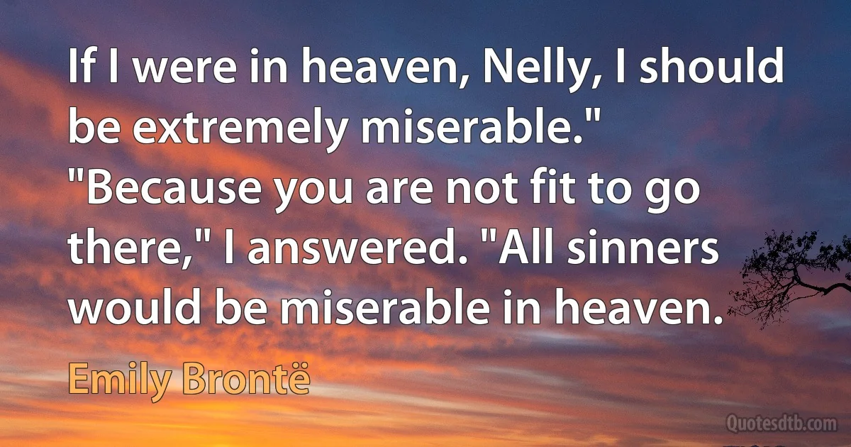 If I were in heaven, Nelly, I should be extremely miserable."
"Because you are not fit to go there," I answered. "All sinners would be miserable in heaven. (Emily Brontë)