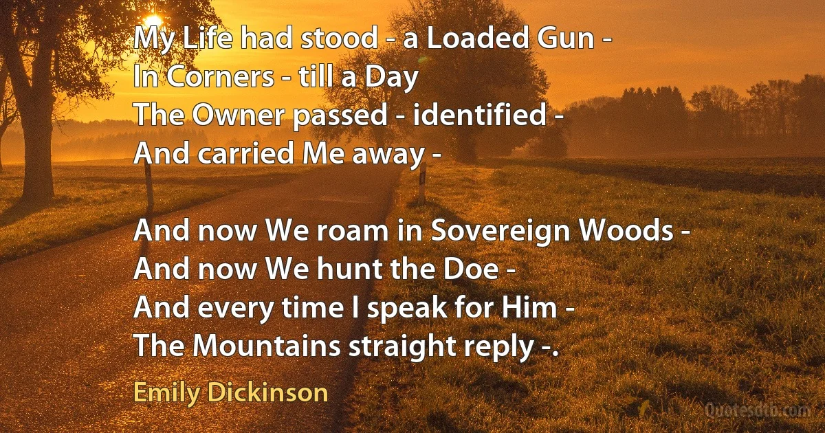 My Life had stood - a Loaded Gun -
In Corners - till a Day
The Owner passed - identified -
And carried Me away -

And now We roam in Sovereign Woods -
And now We hunt the Doe -
And every time I speak for Him -
The Mountains straight reply -. (Emily Dickinson)