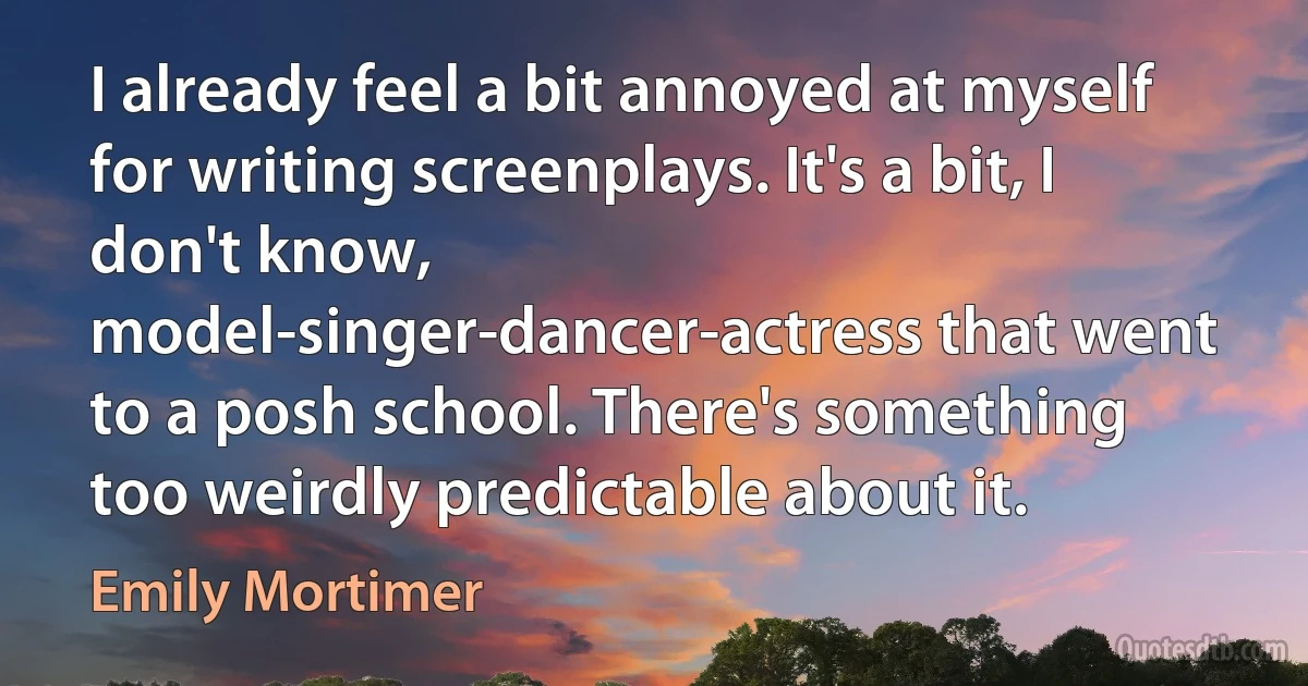 I already feel a bit annoyed at myself for writing screenplays. It's a bit, I don't know, model-singer-dancer-actress that went to a posh school. There's something too weirdly predictable about it. (Emily Mortimer)