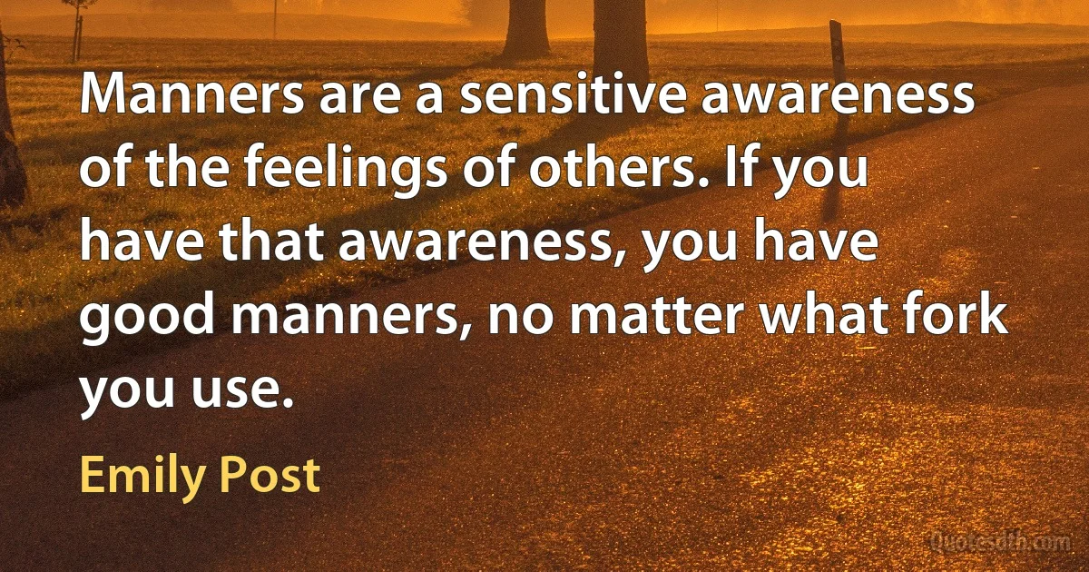 Manners are a sensitive awareness of the feelings of others. If you have that awareness, you have good manners, no matter what fork you use. (Emily Post)