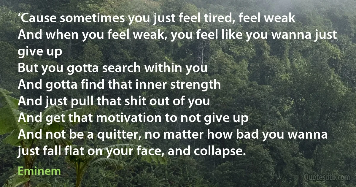 ‘Cause sometimes you just feel tired, feel weak
And when you feel weak, you feel like you wanna just give up
But you gotta search within you
And gotta find that inner strength
And just pull that shit out of you
And get that motivation to not give up
And not be a quitter, no matter how bad you wanna just fall flat on your face, and collapse. (Eminem)