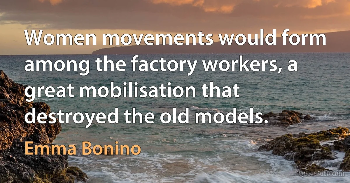 Women movements would form among the factory workers, a great mobilisation that destroyed the old models. (Emma Bonino)