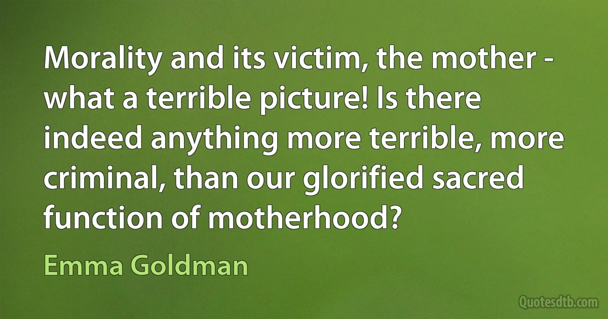 Morality and its victim, the mother - what a terrible picture! Is there indeed anything more terrible, more criminal, than our glorified sacred function of motherhood? (Emma Goldman)