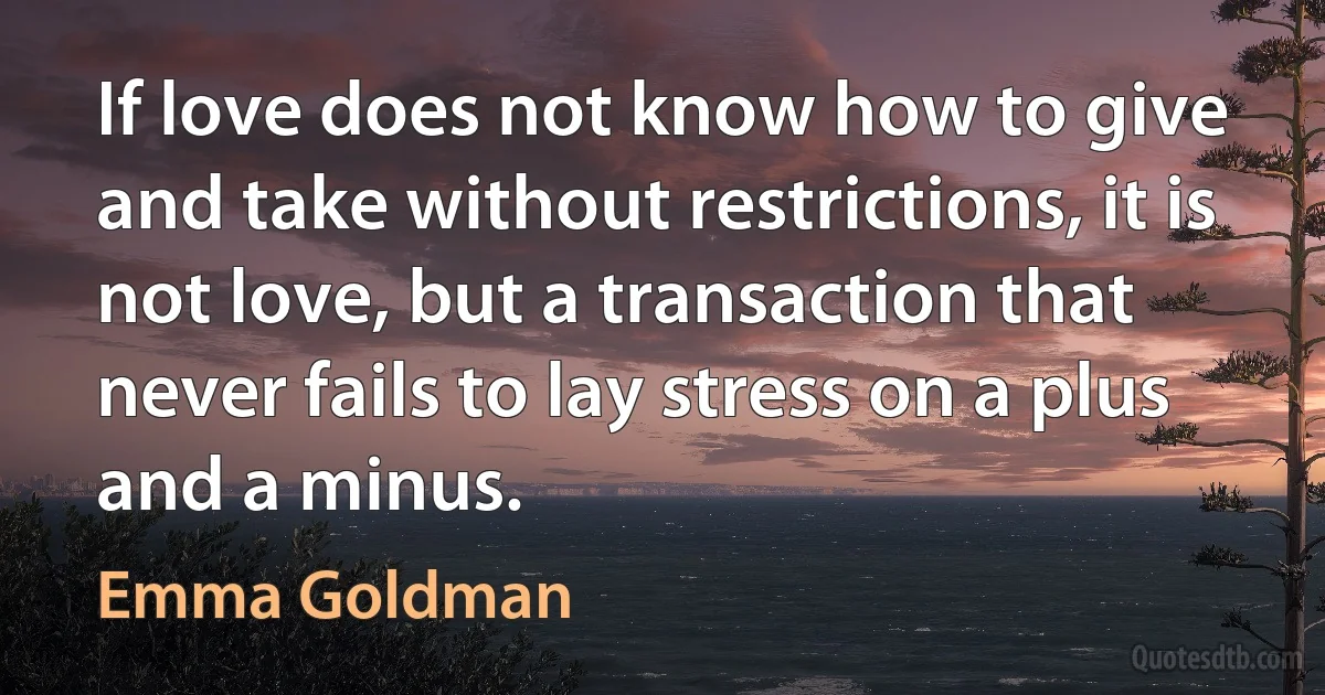 If love does not know how to give and take without restrictions, it is not love, but a transaction that never fails to lay stress on a plus and a minus. (Emma Goldman)