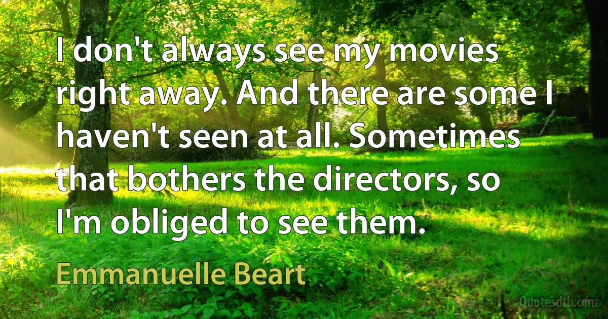 I don't always see my movies right away. And there are some I haven't seen at all. Sometimes that bothers the directors, so I'm obliged to see them. (Emmanuelle Beart)