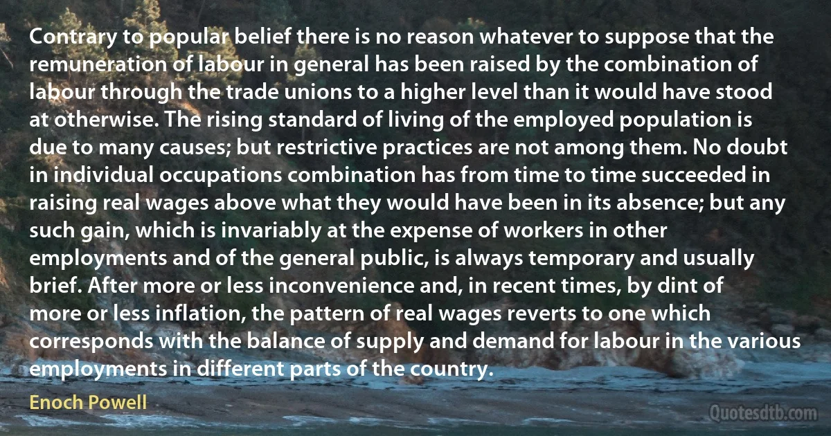 Contrary to popular belief there is no reason whatever to suppose that the remuneration of labour in general has been raised by the combination of labour through the trade unions to a higher level than it would have stood at otherwise. The rising standard of living of the employed population is due to many causes; but restrictive practices are not among them. No doubt in individual occupations combination has from time to time succeeded in raising real wages above what they would have been in its absence; but any such gain, which is invariably at the expense of workers in other employments and of the general public, is always temporary and usually brief. After more or less inconvenience and, in recent times, by dint of more or less inflation, the pattern of real wages reverts to one which corresponds with the balance of supply and demand for labour in the various employments in different parts of the country. (Enoch Powell)