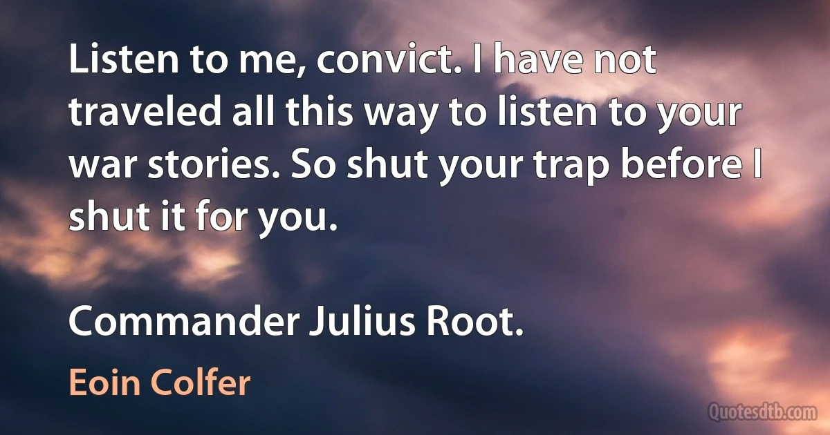 Listen to me, convict. I have not traveled all this way to listen to your war stories. So shut your trap before I shut it for you.

Commander Julius Root. (Eoin Colfer)