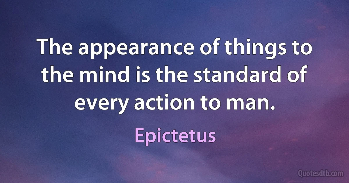 The appearance of things to the mind is the standard of every action to man. (Epictetus)