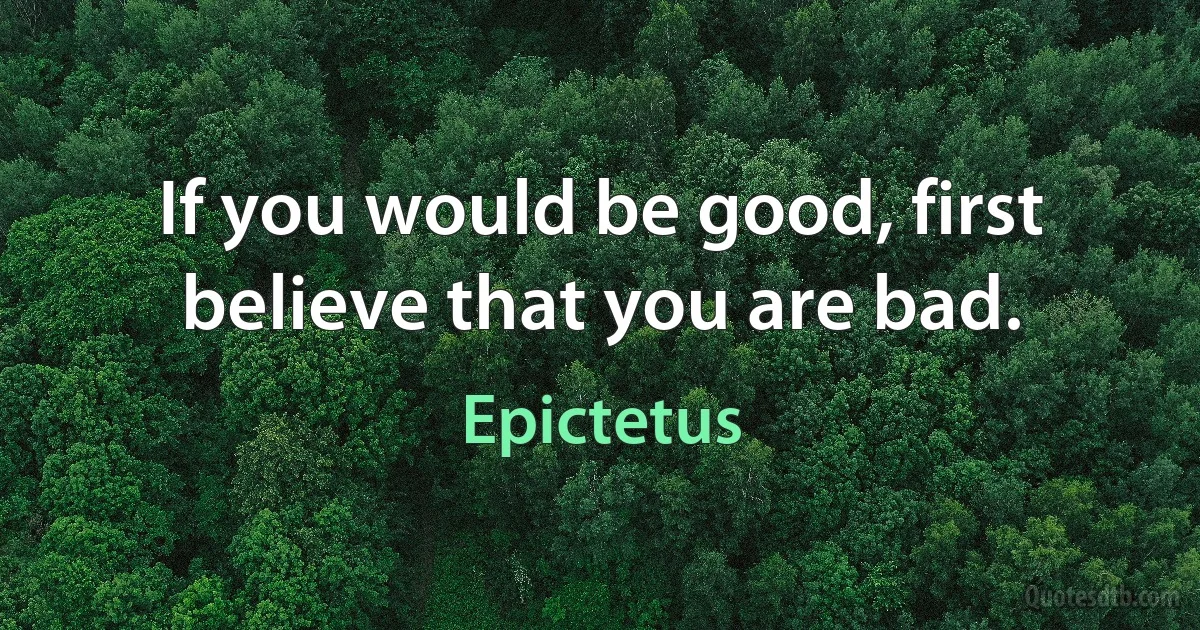 If you would be good, first believe that you are bad. (Epictetus)