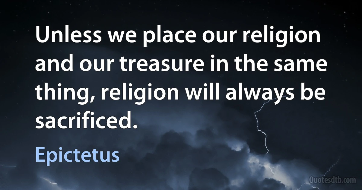 Unless we place our religion and our treasure in the same thing, religion will always be sacrificed. (Epictetus)