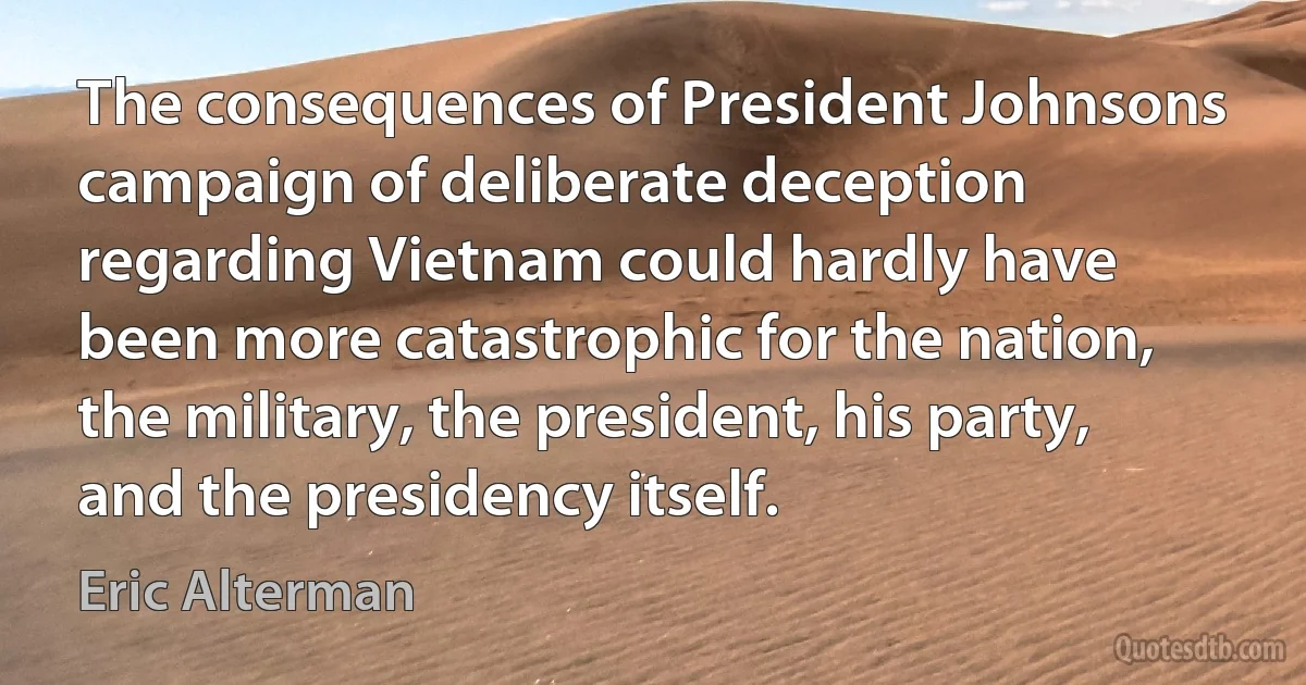 The consequences of President Johnsons campaign of deliberate deception regarding Vietnam could hardly have been more catastrophic for the nation, the military, the president, his party, and the presidency itself. (Eric Alterman)