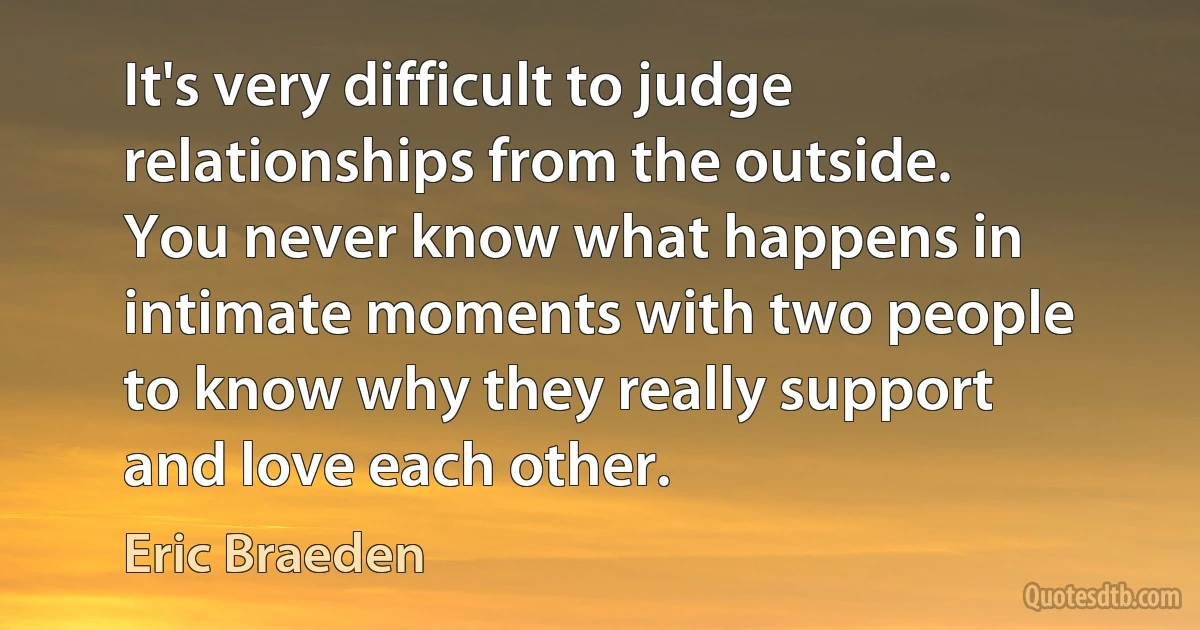 It's very difficult to judge relationships from the outside. You never know what happens in intimate moments with two people to know why they really support and love each other. (Eric Braeden)