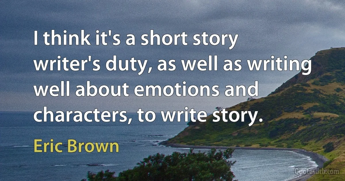 I think it's a short story writer's duty, as well as writing well about emotions and characters, to write story. (Eric Brown)