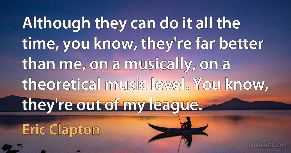 Although they can do it all the time, you know, they're far better than me, on a musically, on a theoretical music level. You know, they're out of my league. (Eric Clapton)