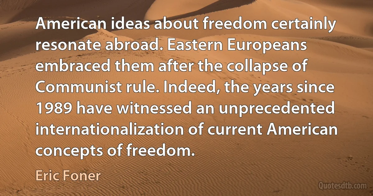 American ideas about freedom certainly resonate abroad. Eastern Europeans embraced them after the collapse of Communist rule. Indeed, the years since 1989 have witnessed an unprecedented internationalization of current American concepts of freedom. (Eric Foner)