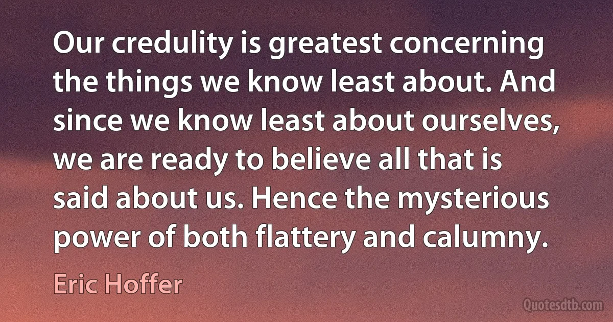 Our credulity is greatest concerning the things we know least about. And since we know least about ourselves, we are ready to believe all that is said about us. Hence the mysterious power of both flattery and calumny. (Eric Hoffer)