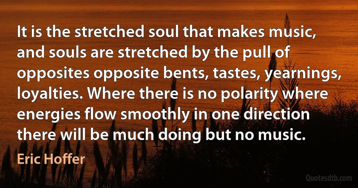 It is the stretched soul that makes music, and souls are stretched by the pull of opposites opposite bents, tastes, yearnings, loyalties. Where there is no polarity where energies flow smoothly in one direction there will be much doing but no music. (Eric Hoffer)