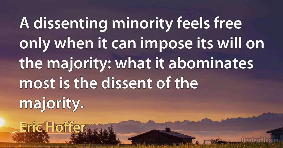 A dissenting minority feels free only when it can impose its will on the majority: what it abominates most is the dissent of the majority. (Eric Hoffer)