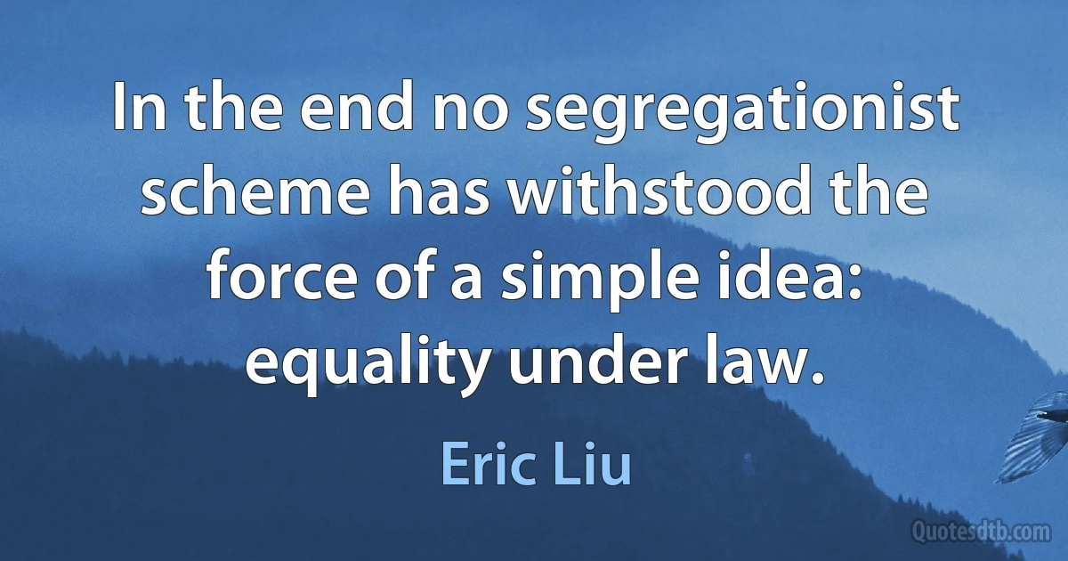 In the end no segregationist scheme has withstood the force of a simple idea: equality under law. (Eric Liu)