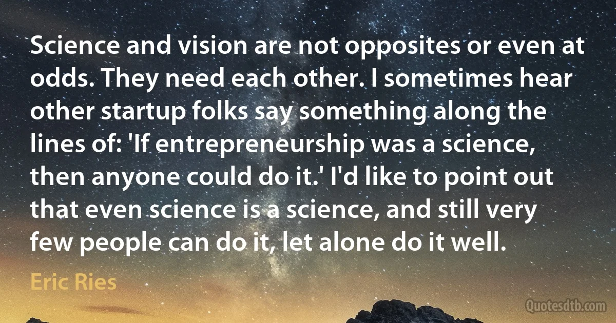 Science and vision are not opposites or even at odds. They need each other. I sometimes hear other startup folks say something along the lines of: 'If entrepreneurship was a science, then anyone could do it.' I'd like to point out that even science is a science, and still very few people can do it, let alone do it well. (Eric Ries)