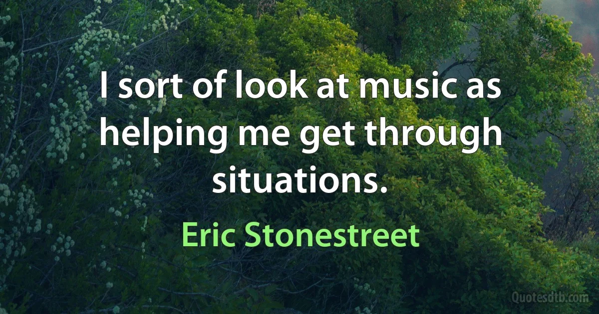 I sort of look at music as helping me get through situations. (Eric Stonestreet)