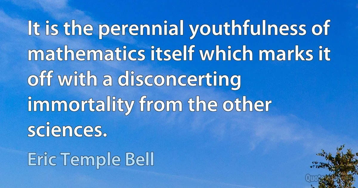 It is the perennial youthfulness of mathematics itself which marks it off with a disconcerting immortality from the other sciences. (Eric Temple Bell)