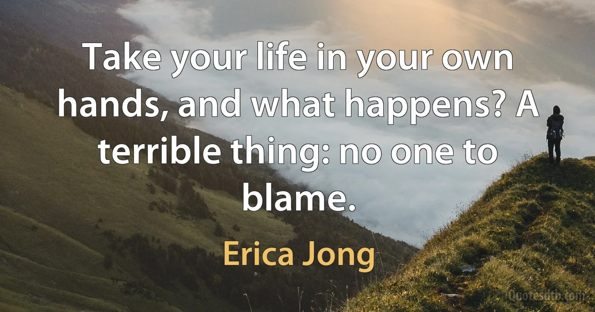 Take your life in your own hands, and what happens? A terrible thing: no one to blame. (Erica Jong)