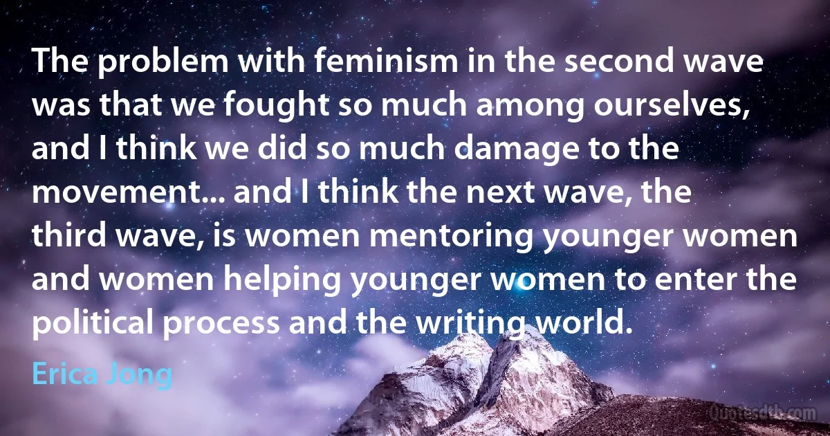 The problem with feminism in the second wave was that we fought so much among ourselves, and I think we did so much damage to the movement... and I think the next wave, the third wave, is women mentoring younger women and women helping younger women to enter the political process and the writing world. (Erica Jong)