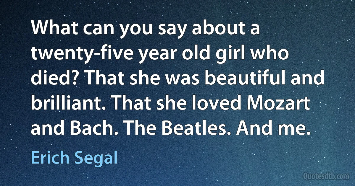 What can you say about a twenty-five year old girl who died? That she was beautiful and brilliant. That she loved Mozart and Bach. The Beatles. And me. (Erich Segal)