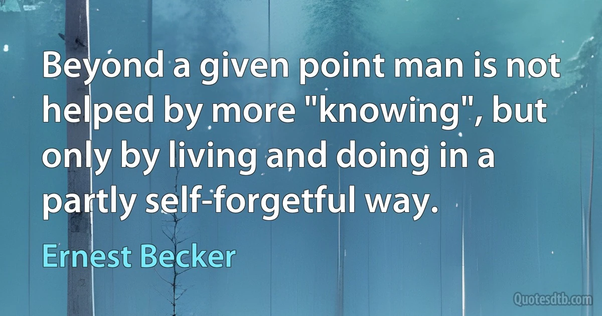 Beyond a given point man is not helped by more "knowing", but only by living and doing in a partly self-forgetful way. (Ernest Becker)