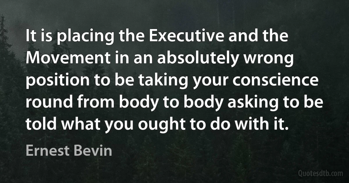 It is placing the Executive and the Movement in an absolutely wrong position to be taking your conscience round from body to body asking to be told what you ought to do with it. (Ernest Bevin)