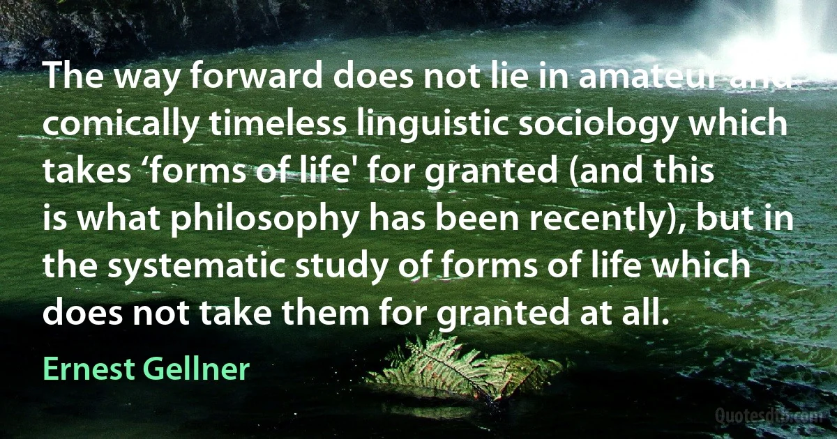 The way forward does not lie in amateur and comically timeless linguistic sociology which takes ‘forms of life' for granted (and this is what philosophy has been recently), but in the systematic study of forms of life which does not take them for granted at all. (Ernest Gellner)