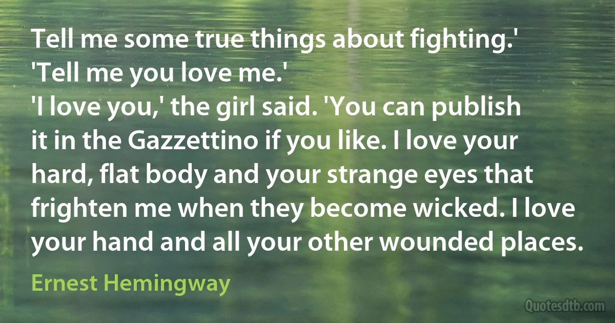 Tell me some true things about fighting.'
'Tell me you love me.'
'I love you,' the girl said. 'You can publish it in the Gazzettino if you like. I love your hard, flat body and your strange eyes that frighten me when they become wicked. I love your hand and all your other wounded places. (Ernest Hemingway)