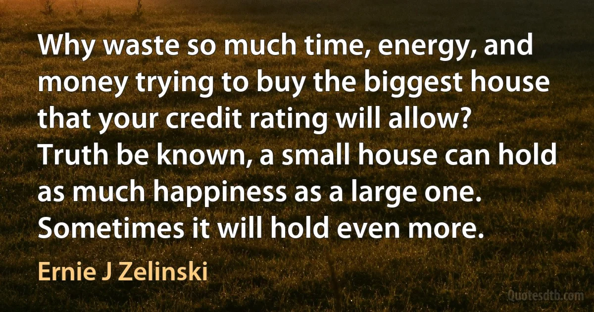 Why waste so much time, energy, and money trying to buy the biggest house that your credit rating will allow? Truth be known, a small house can hold as much happiness as a large one. Sometimes it will hold even more. (Ernie J Zelinski)