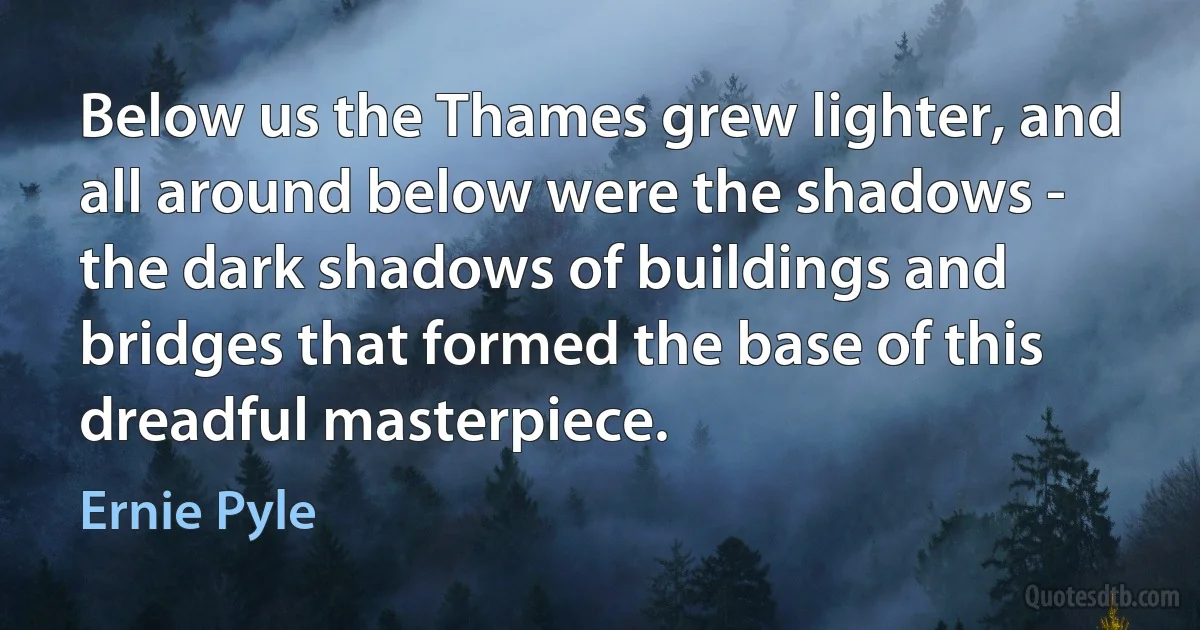 Below us the Thames grew lighter, and all around below were the shadows - the dark shadows of buildings and bridges that formed the base of this dreadful masterpiece. (Ernie Pyle)