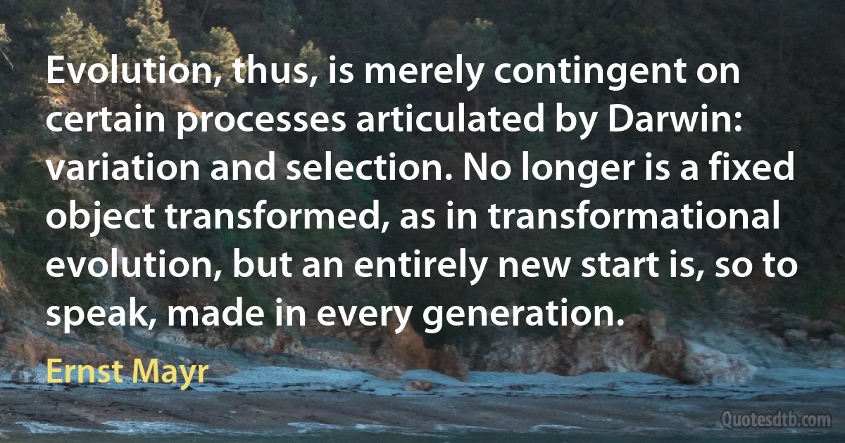 Evolution, thus, is merely contingent on certain processes articulated by Darwin: variation and selection. No longer is a fixed object transformed, as in transformational evolution, but an entirely new start is, so to speak, made in every generation. (Ernst Mayr)