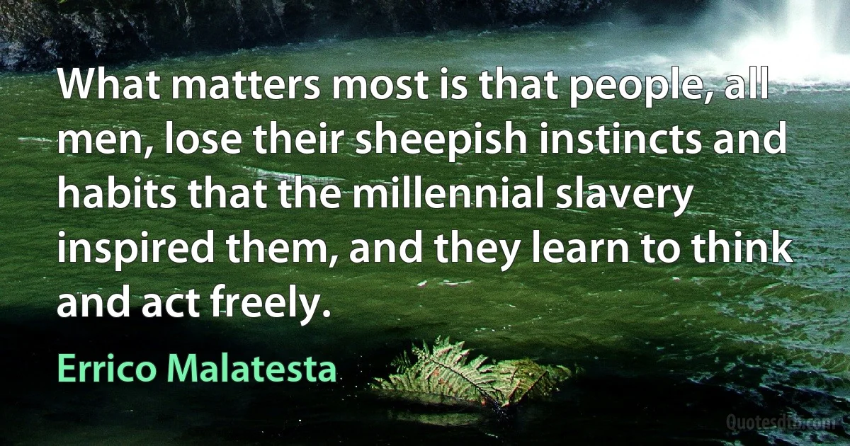 What matters most is that people, all men, lose their sheepish instincts and habits that the millennial slavery inspired them, and they learn to think and act freely. (Errico Malatesta)