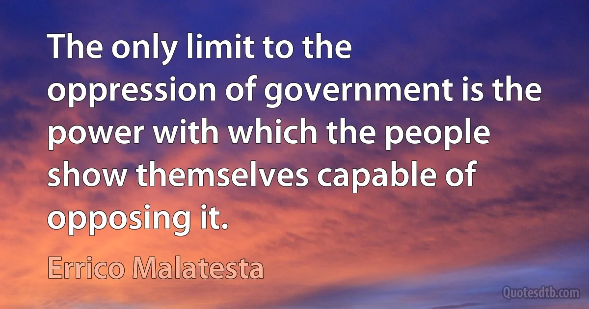 The only limit to the oppression of government is the power with which the people show themselves capable of opposing it. (Errico Malatesta)