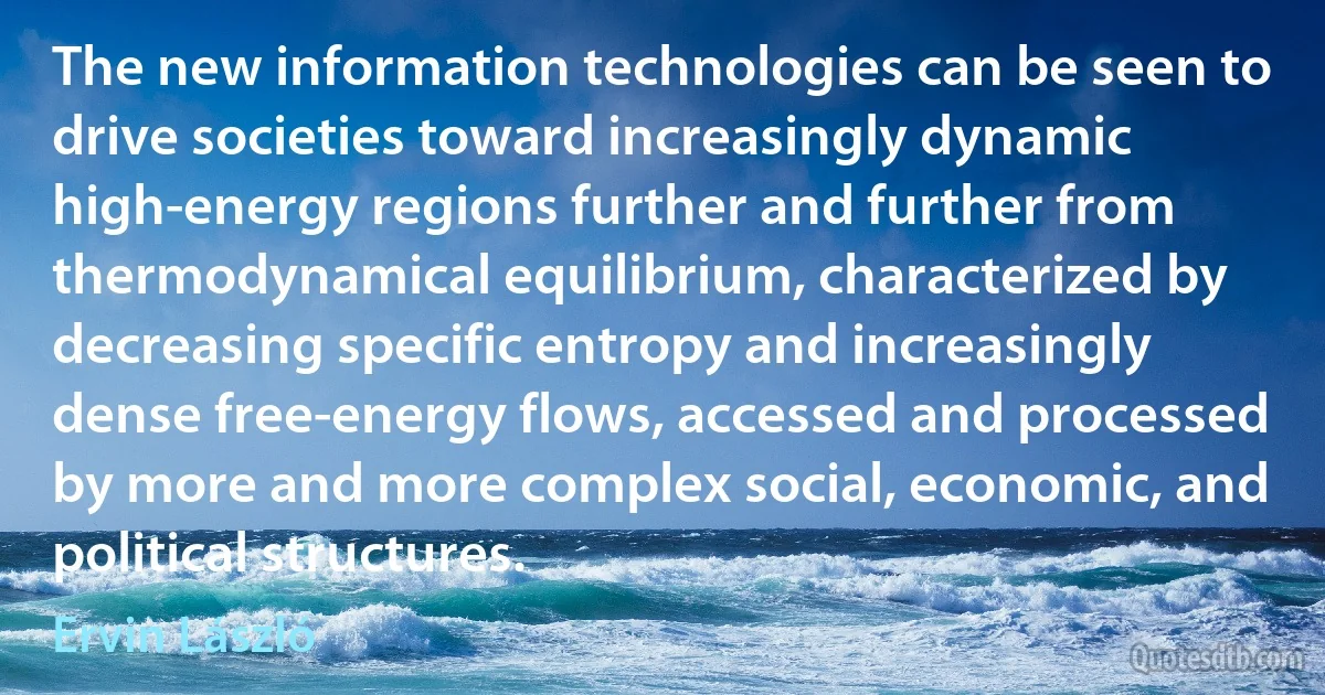 The new information technologies can be seen to drive societies toward increasingly dynamic high-energy regions further and further from thermodynamical equilibrium, characterized by decreasing specific entropy and increasingly dense free-energy flows, accessed and processed by more and more complex social, economic, and political structures. (Ervin László)