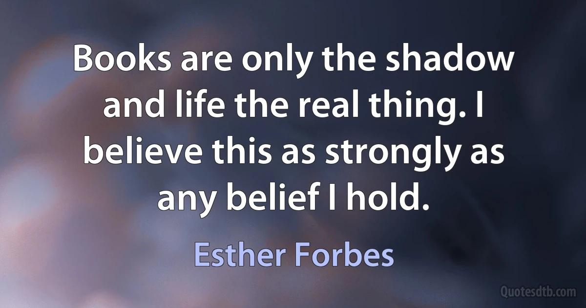 Books are only the shadow and life the real thing. I believe this as strongly as any belief I hold. (Esther Forbes)