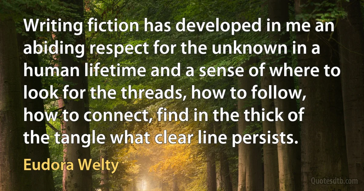 Writing fiction has developed in me an abiding respect for the unknown in a human lifetime and a sense of where to look for the threads, how to follow, how to connect, find in the thick of the tangle what clear line persists. (Eudora Welty)