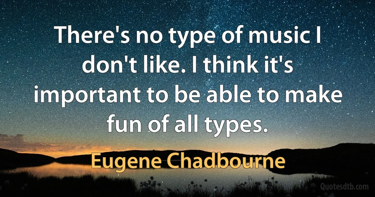 There's no type of music I don't like. I think it's important to be able to make fun of all types. (Eugene Chadbourne)