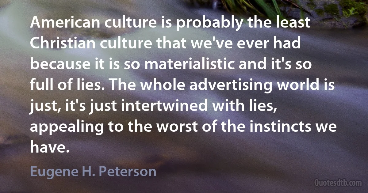 American culture is probably the least Christian culture that we've ever had because it is so materialistic and it's so full of lies. The whole advertising world is just, it's just intertwined with lies, appealing to the worst of the instincts we have. (Eugene H. Peterson)